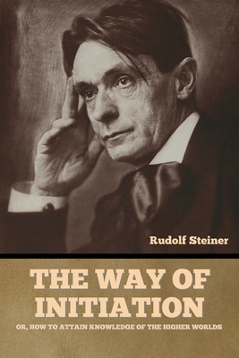 The Way of Initiation: or, How to Attain Knowledge of the Higher Worlds - Steiner, Rudolf