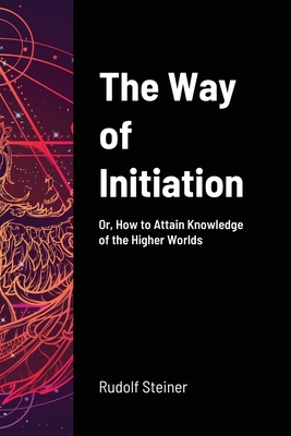 The Way of Initiation: Or, How to Attain Knowledge of the Higher Worlds - Steiner, Rudolf