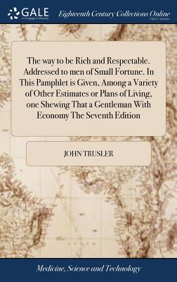 The way to be Rich and Respectable. Addressed to men of Small Fortune. In This Pamphlet is Given, Among a Variety of Other Estimates or Plans of Living, one Shewing That a Gentleman With Economy The Seventh Edition - Trusler, John