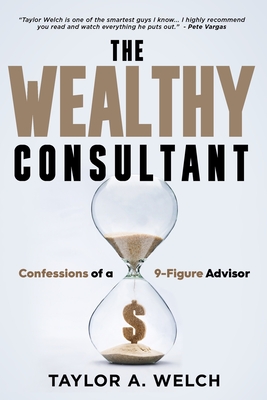 The Wealthy Consultant: Confessions of a 9-Figure Advisor - Welch, Taylor A