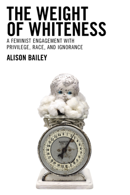 The Weight of Whiteness: A Feminist Engagement with Privilege, Race, and Ignorance - Bailey, Alison