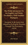 The Welsh Interpreter Or An English And Welsh Vocabulary, With Familiar Dialogues: Designed To Be Useful And Interesting To English Travelers Through The Principality (1824)