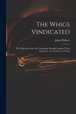 The Whigs Vindicated: the Objections That Are Commonly Brought Against Them Answer'd ... in a Letter to a Friend - Withers, John 1669-1729