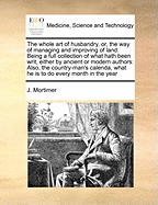 The Whole Art of Husbandry, Or, the Way of Managing and Improving of Land. Being a Full Collection of What Hath Been Writ, Either by Ancient or Modern Authors: Also, the Country-Man's Calenda, What He Is to Do Every Month in the Year