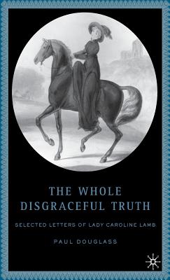 The Whole Disgraceful Truth: Selected Letters of Lady Caroline Lamb - Douglass, P