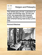 The Whole Duty of Man. Laid Down in a Plain and Familiar Way, for the Use of All, But Especially the Meanest Reader. Divided Into XVII Chapters. One Whereof Being Read Every Lord's Day