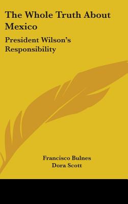 The Whole Truth About Mexico: President Wilson's Responsibility - Bulnes, Francisco, and Scott, Dora (Translated by)