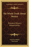 The Whole Truth about Mexico: President Wilson's Responsibility
