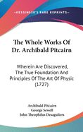 The Whole Works Of Dr. Archibald Pitcairn: Wherein Are Discovered, The True Foundation And Principles Of The Art Of Physic (1727)