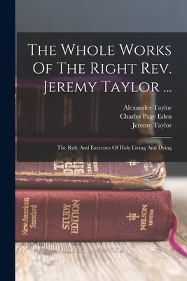 The Whole Works Of The Right Rev. Jeremy Taylor ...: The Rule And Exercises Of Holy Living And Dying - Taylor, Jeremy, and Charles Page Eden (Creator), and Heber, Reginald