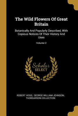 The Wild Flowers Of Great Britain: Botanically And Popularly Described, With Copious Notices Of Their History And Uses; Volume 2 - Hogg, Robert, and George William Johnson (Creator), and Collection, Thordarson