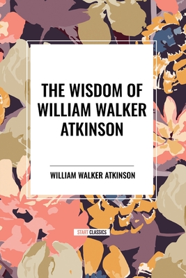 The Wisdom of William Walker Atkinson - Atkinson, William Walker