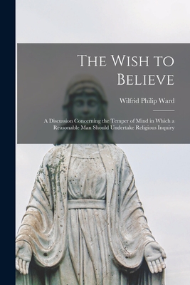 The Wish to Believe: a Discussion Concerning the Temper of Mind in Which a Reasonable Man Should Undertake Religious Inquiry - Ward, Wilfrid Philip 1856-1916