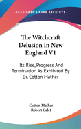 The Witchcraft Delusion In New England V1: Its Rise, Progress And Termination As Exhibited By Dr. Cotton Mather