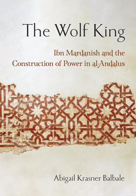 The Wolf King: Ibn Mardanish and the Construction of Power in Al-Andalus - Balbale, Abigail Krasner