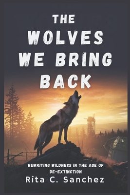 The Wolves We Bring Back: Rewriting Wildness in the Age of De-Extinction - Sanchez, Rita C