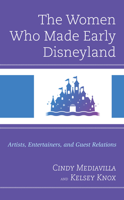 The Women Who Made Early Disneyland: Artists, Entertainers, and Guest Relations - Mediavilla, Cindy, and Knox, Kelsey