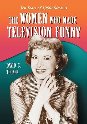 The Women Who Made Television Funny: Ten Stars of 1950s Sitcoms - Tucker, David C