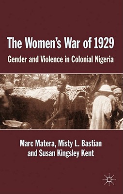 The Women's War of 1929: Gender and Violence in Colonial Nigeria - Matera, Marc, and Bastian, Misty L., and Kent, S. Kingsley