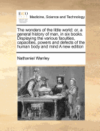 The wonders of the little world: or, a general history of man, in six books. Displaying the various faculties, capacities, powers and defects of the human body and mind A new edition