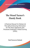 The Wood Turner's Handy Book: A Practical Manual For Workers At The Lathe, Embracing Information On The Tools, Appliances, And Processes Employed In Wood Turning (1901)