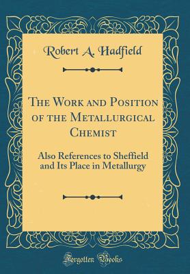 The Work and Position of the Metallurgical Chemist: Also References to Sheffield and Its Place in Metallurgy (Classic Reprint) - Hadfield, Robert A