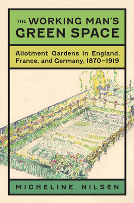 The Working Man's Green Space: Allotment Gardens in England, France, and Germany, 1870-1919 - Nilsen, Micheline, and Barnes, Brooks M