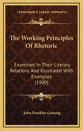 The Working Principles of Rhetoric Examined in Their Literary Relations and Illustrated with Examples
