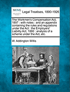 The Workmen's Compensation ACT, 1897: With Notes: And an Appendix Containing the Rules and Regulations Under the ACT: The Employers' Liability ACT, 1880: Analysis of a Scheme Under the ACT, Etc. - Willis, W Addington