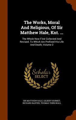 The Works, Moral And Religious, Of Sir Matthew Hale, Knt. ...: The Whole Now First Collected And Revised. To Which Are Prefixed His Life And Death, Volume 2 - Hale, Matthew, Sir, and Burnet, Gilbert, and Baxter, Richard, MD