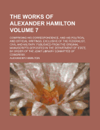 The Works of Alexander Hamilton: Comprising His Correspondence, and His Political and Official Writings, Exclusive of the Federalist, Civil and Military. Published from the Original Manuscripts Deposited in the Department of State, by Order of the Joint L