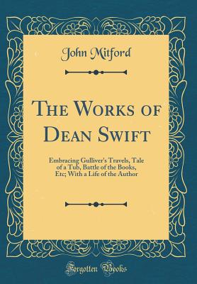 The Works of Dean Swift: Embracing Gulliver's Travels, Tale of a Tub, Battle of the Books, Etc; With a Life of the Author (Classic Reprint) - Mitford, John