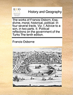 The works of Francis Osborn, Esq; divine, moral, historical, political. In four several tracts. Viz. I. Advice to a son, in two parts. II. Political reflections on the government of the Turks The tenth edition.