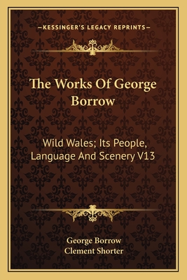 The Works Of George Borrow: Wild Wales; Its People, Language And Scenery V13 - Borrow, George, and Shorter, Clement (Editor)