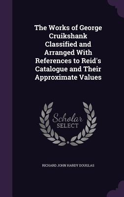 The Works of George Cruikshank Classified and Arranged With References to Reid's Catalogue and Their Approximate Values - Douglas, Richard John Hardy