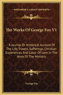 The Works of George Fox V1: A Journal or Historical Account of the Life, Travels, Sufferings, Christian Experiences and Labor of Love in the Work of the Ministry