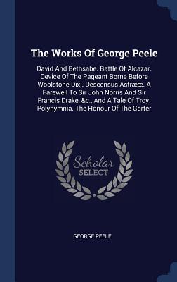 The Works Of George Peele: David And Bethsabe. Battle Of Alcazar. Device Of The Pageant Borne Before Woolstone Dixi. Descensus Astr. A Farewell To Sir John Norris And Sir Francis Drake, &c., And A Tale Of Troy. Polyhymnia. The Honour Of The Garter - Peele, George