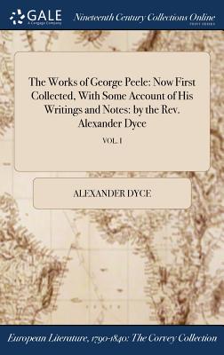The Works of George Peele: Now First Collected, With Some Account of His Writings and Notes: by the Rev. Alexander Dyce; VOL. I - Dyce, Alexander