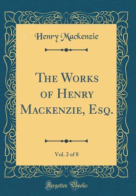 The Works of Henry Mackenzie, Esq., Vol. 2 of 8 (Classic Reprint) - MacKenzie, Henry