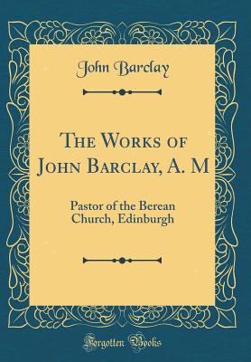 The Works of John Barclay, A. M: Pastor of the Berean Church, Edinburgh (Classic Reprint) - Barclay, John