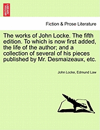 The Works of John Locke. to Which Is Now First Added, the Life of the Author; And a Collection of Several of His Pieces Published by Mr. Desmaizeaux, Etc. Volume the First, the Tenth Edition.
