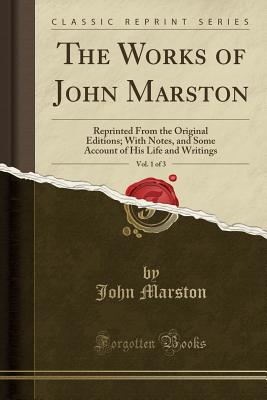 The Works of John Marston, Vol. 1 of 3: Reprinted from the Original Editions; With Notes, and Some Account of His Life and Writings (Classic Reprint) - Marston, John