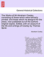 The Works of MR Abraham Cowley, Consisting of Those Which Were Formerly Printed: And Those Which He Design'd for the Press, Now Published Out of the Authors Original Copies. Seventh Edition.