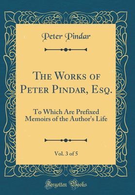 The Works of Peter Pindar, Esq., Vol. 3 of 5: To Which Are Prefixed Memoirs of the Author's Life (Classic Reprint) - Pindar, Peter