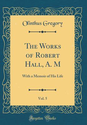 The Works of Robert Hall, A. M, Vol. 5: With a Memoir of His Life (Classic Reprint) - Gregory, Olinthus