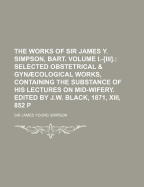 The Works of Sir James Y. Simpson, Bart. Volume I.-Iii.: Selected Obstetrical & Gyncological Works, Containing the Substance of His Lectures on Mid-Wifery. Edited by J.W. Black, 1871, Xiii, 852 P