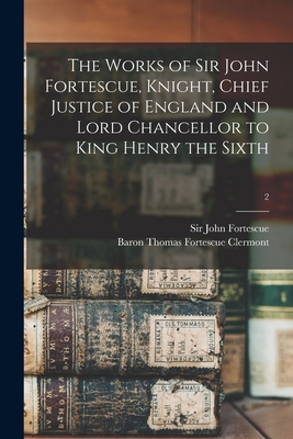 The Works of Sir John Fortescue, Knight, Chief Justice of England and Lord Chancellor to King Henry the Sixth; 2 - Fortescue, John, Sir (Creator), and Clermont, Thomas Fortescue Baron (Creator)