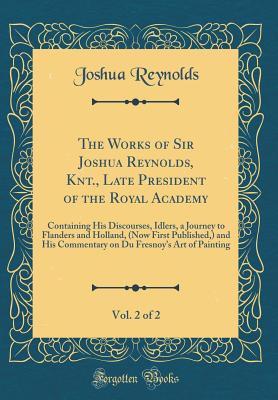 The Works of Sir Joshua Reynolds, Knt., Late President of the Royal Academy, Vol. 2 of 2: Containing His Discourses, Idlers, a Journey to Flanders and Holland, (Now First Published, ) and His Commentary on Du Fresnoy's Art of Painting (Classic Reprint) - Reynolds, Joshua, Dr.