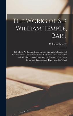 The Works of Sir William Temple, Bart: Life of the Author. an Essay On the Original and Nature of Government. Observations Upon the United Provinces of the Netherlands. Letters Containing an Account of the Most Important Transactions That Passed in Christ - Temple, William