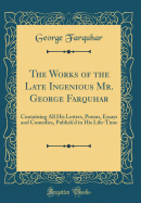 The Works of the Late Ingenious Mr. George Farquhar: Containing All His Letters, Poems, Essays and Comedies, Publish'd in His Life-Time (Classic Reprint)